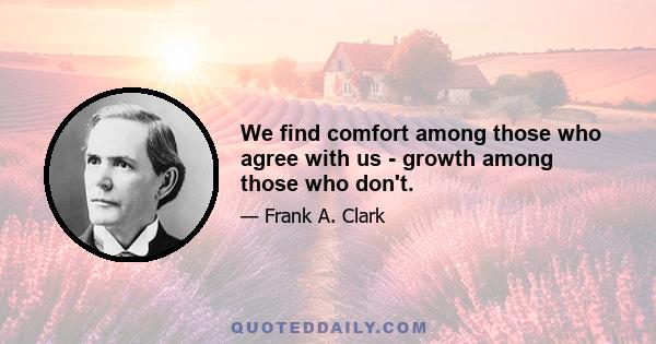 We find comfort among those who agree with us - growth among those who don't.