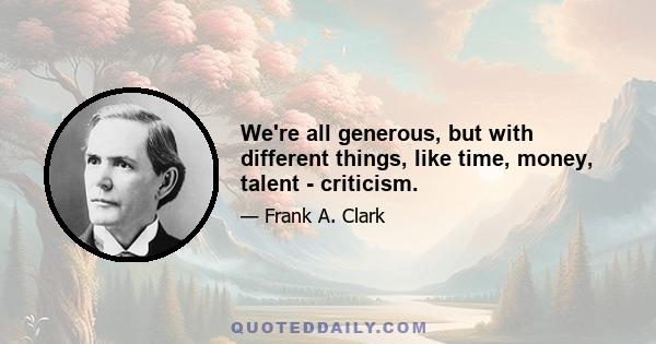 We're all generous, but with different things, like time, money, talent - criticism.