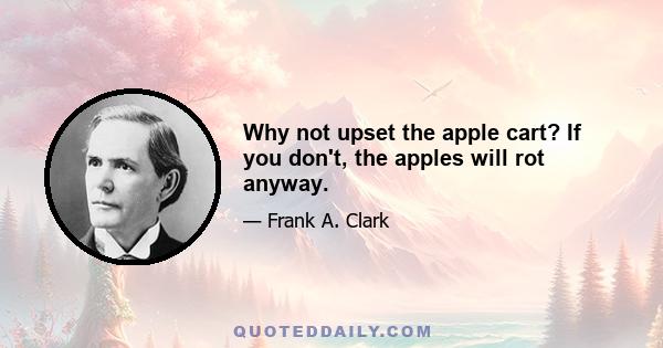 Why not upset the apple cart? If you don't, the apples will rot anyway.