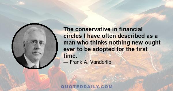 The conservative in financial circles I have often described as a man who thinks nothing new ought ever to be adopted for the first time.