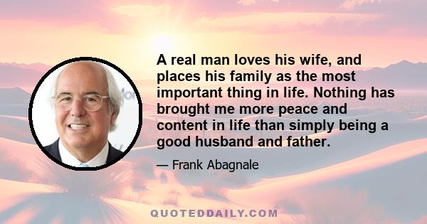 A real man loves his wife, and places his family as the most important thing in life. Nothing has brought me more peace and content in life than simply being a good husband and father.