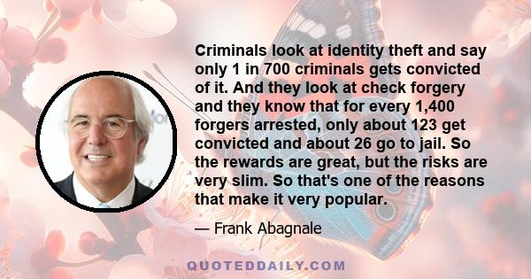 Criminals look at identity theft and say only 1 in 700 criminals gets convicted of it. And they look at check forgery and they know that for every 1,400 forgers arrested, only about 123 get convicted and about 26 go to