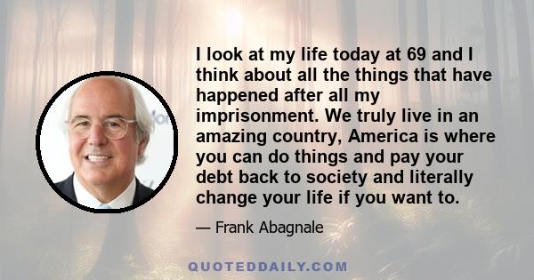 I look at my life today at 69 and I think about all the things that have happened after all my imprisonment. We truly live in an amazing country, America is where you can do things and pay your debt back to society and