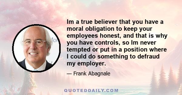 Im a true believer that you have a moral obligation to keep your employees honest, and that is why you have controls, so Im never tempted or put in a position where I could do something to defraud my employer.