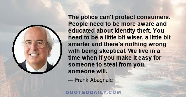 The police can't protect consumers. People need to be more aware and educated about identity theft. You need to be a little bit wiser, a little bit smarter and there's nothing wrong with being skeptical. We live in a