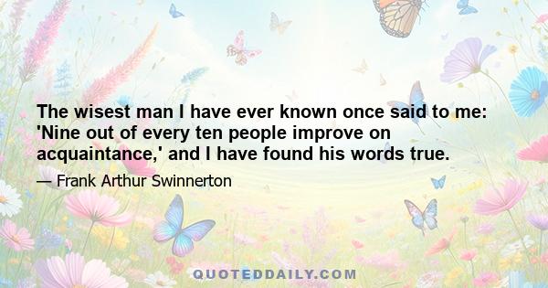 The wisest man I have ever known once said to me: 'Nine out of every ten people improve on acquaintance,' and I have found his words true.