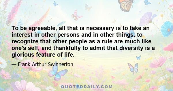 To be agreeable, all that is necessary is to take an interest in other persons and in other things, to recognize that other people as a rule are much like one's self, and thankfully to admit that diversity is a glorious 