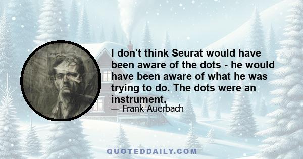 I don't think Seurat would have been aware of the dots - he would have been aware of what he was trying to do. The dots were an instrument.