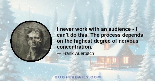 I never work with an audience - I can't do this. The process depends on the highest degree of nervous concentration.