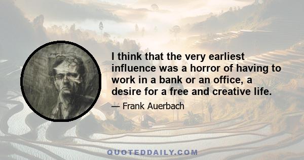 I think that the very earliest influence was a horror of having to work in a bank or an office, a desire for a free and creative life.