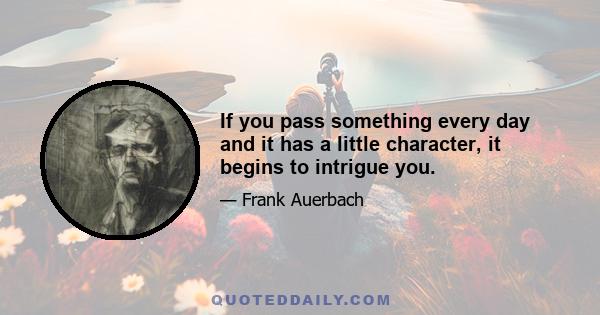 If you pass something every day and it has a little character, it begins to intrigue you.