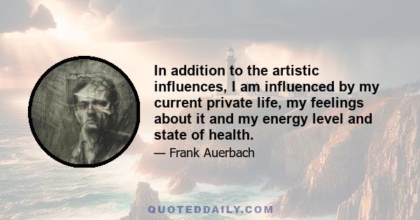 In addition to the artistic influences, I am influenced by my current private life, my feelings about it and my energy level and state of health.