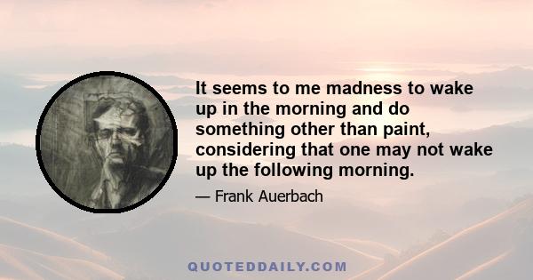 It seems to me madness to wake up in the morning and do something other than paint, considering that one may not wake up the following morning.