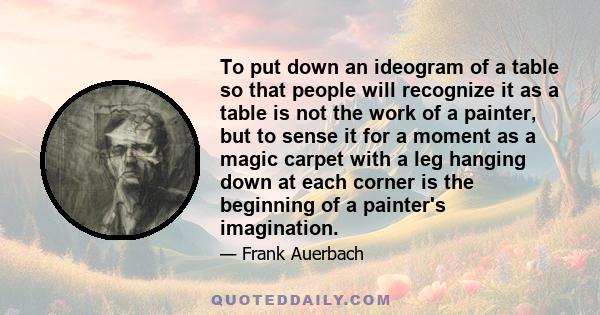 To put down an ideogram of a table so that people will recognize it as a table is not the work of a painter, but to sense it for a moment as a magic carpet with a leg hanging down at each corner is the beginning of a