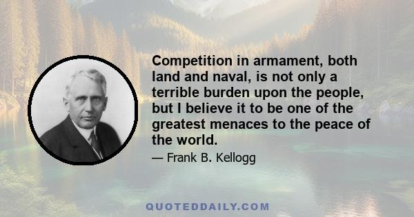 Competition in armament, both land and naval, is not only a terrible burden upon the people, but I believe it to be one of the greatest menaces to the peace of the world.