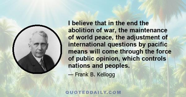 I believe that in the end the abolition of war, the maintenance of world peace, the adjustment of international questions by pacific means will come through the force of public opinion, which controls nations and