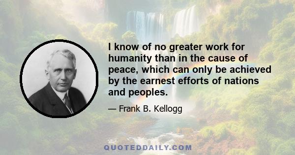 I know of no greater work for humanity than in the cause of peace, which can only be achieved by the earnest efforts of nations and peoples.