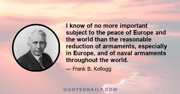 I know of no more important subject to the peace of Europe and the world than the reasonable reduction of armaments, especially in Europe, and of naval armaments throughout the world.