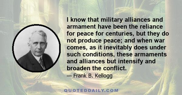 I know that military alliances and armament have been the reliance for peace for centuries, but they do not produce peace; and when war comes, as it inevitably does under such conditions, these armaments and alliances