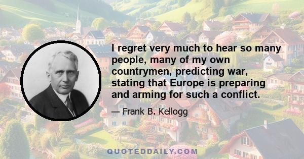 I regret very much to hear so many people, many of my own countrymen, predicting war, stating that Europe is preparing and arming for such a conflict.