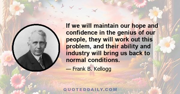 If we will maintain our hope and confidence in the genius of our people, they will work out this problem, and their ability and industry will bring us back to normal conditions.