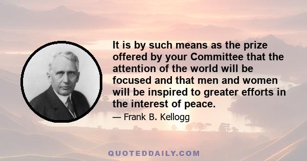 It is by such means as the prize offered by your Committee that the attention of the world will be focused and that men and women will be inspired to greater efforts in the interest of peace.