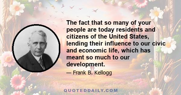 The fact that so many of your people are today residents and citizens of the United States, lending their influence to our civic and economic life, which has meant so much to our development.