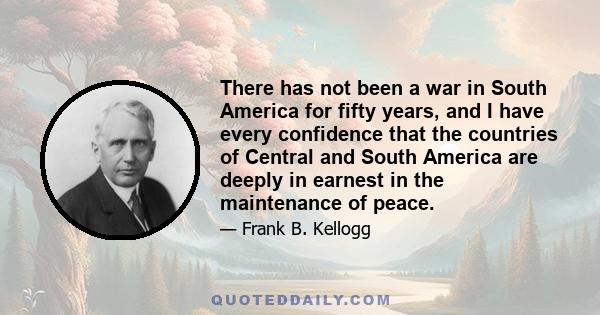 There has not been a war in South America for fifty years, and I have every confidence that the countries of Central and South America are deeply in earnest in the maintenance of peace.