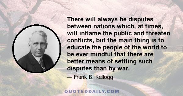 There will always be disputes between nations which, at times, will inflame the public and threaten conflicts, but the main thing is to educate the people of the world to be ever mindful that there are better means of