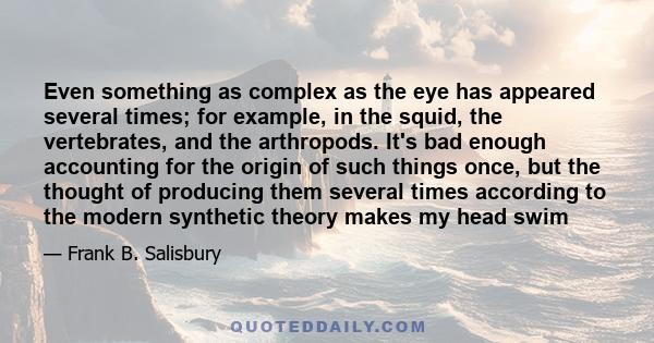 Even something as complex as the eye has appeared several times; for example, in the squid, the vertebrates, and the arthropods. It's bad enough accounting for the origin of such things once, but the thought of