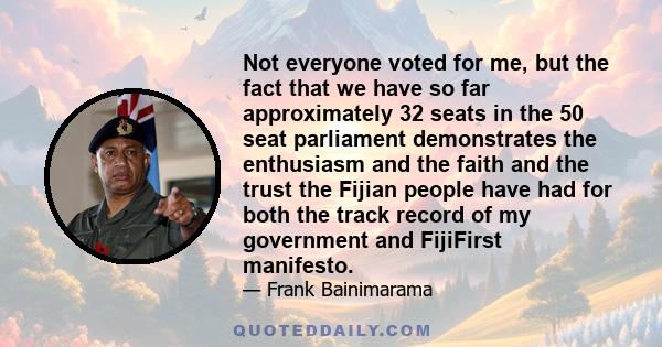 Not everyone voted for me, but the fact that we have so far approximately 32 seats in the 50 seat parliament demonstrates the enthusiasm and the faith and the trust the Fijian people have had for both the track record