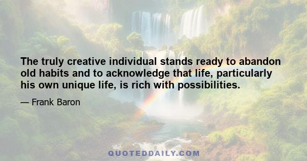 The truly creative individual stands ready to abandon old habits and to acknowledge that life, particularly his own unique life, is rich with possibilities.