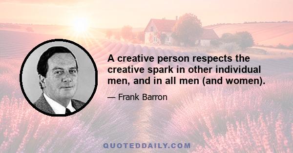 A creative person respects the creative spark in other individual men, and in all men (and women).