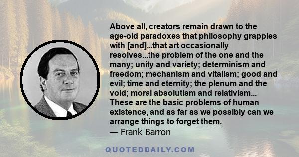 Above all, creators remain drawn to the age-old paradoxes that philosophy grapples with [and]...that art occasionally resolves...the problem of the one and the many; unity and variety; determinism and freedom; mechanism 