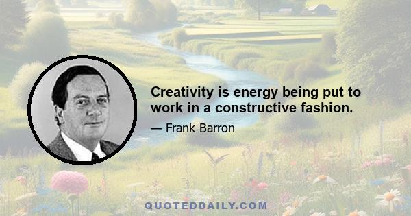 Creativity is energy being put to work in a constructive fashion.