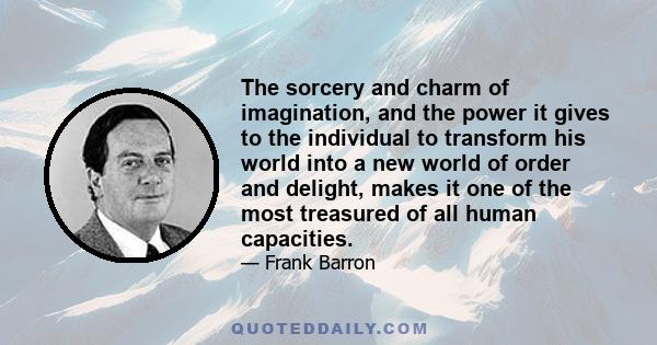 The sorcery and charm of imagination, and the power it gives to the individual to transform his world into a new world of order and delight, makes it one of the most treasured of all human capacities.