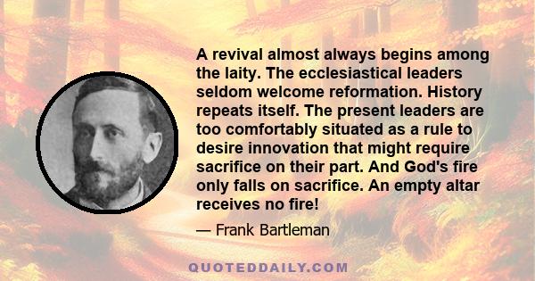 A revival almost always begins among the laity. The ecclesiastical leaders seldom welcome reformation. History repeats itself. The present leaders are too comfortably situated as a rule to desire innovation that might