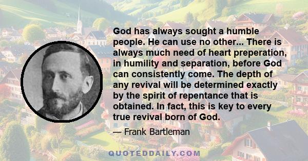 God has always sought a humble people. He can use no other... There is always much need of heart preperation, in humility and separation, before God can consistently come. The depth of any revival will be determined