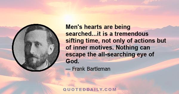 Men's hearts are being searched...it is a tremendous sifting time, not only of actions but of inner motives. Nothing can escape the all-searching eye of God.