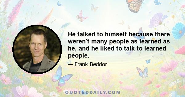 He talked to himself because there weren't many people as learned as he, and he liked to talk to learned people.