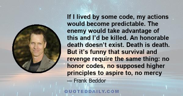 If I lived by some code, my actions would become predictable. The enemy would take advantage of this and I’d be killed. An honorable death doesn’t exist. Death is death. But it’s funny that survival and revenge require