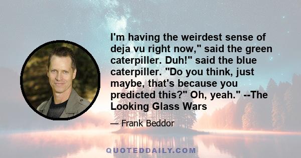 I'm having the weirdest sense of deja vu right now, said the green caterpiller. Duh! said the blue caterpiller. Do you think, just maybe, that's because you predicted this? Oh, yeah. --The Looking Glass Wars