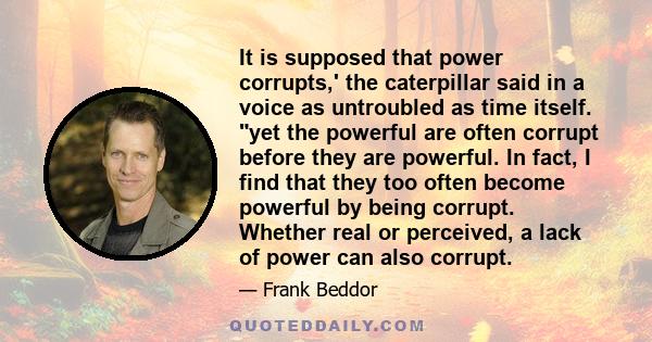 It is supposed that power corrupts,' the caterpillar said in a voice as untroubled as time itself. yet the powerful are often corrupt before they are powerful. In fact, I find that they too often become powerful by