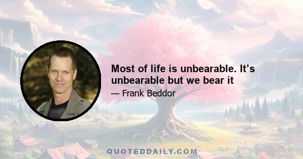 Most of life is unbearable. It’s unbearable but we bear it