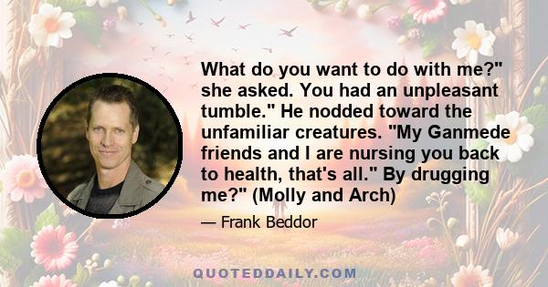 What do you want to do with me? she asked. You had an unpleasant tumble. He nodded toward the unfamiliar creatures. My Ganmede friends and I are nursing you back to health, that's all. By drugging me? (Molly and Arch)