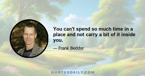 You can't spend so much time in a place and not carry a bit of it inside you.