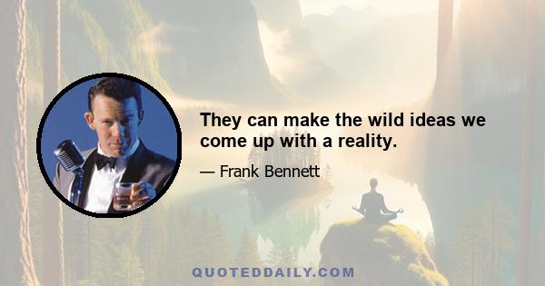 They can make the wild ideas we come up with a reality.