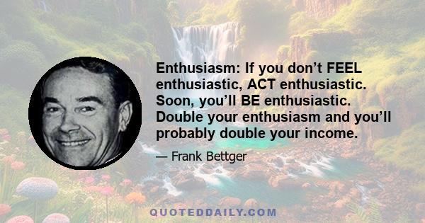 Enthusiasm: If you don’t FEEL enthusiastic, ACT enthusiastic. Soon, you’ll BE enthusiastic. Double your enthusiasm and you’ll probably double your income.