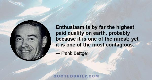 Enthusiasm is by far the highest paid quality on earth, probably because it is one of the rarest; yet it is one of the most contagious.