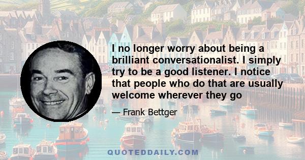 I no longer worry about being a brilliant conversationalist. I simply try to be a good listener. I notice that people who do that are usually welcome wherever they go